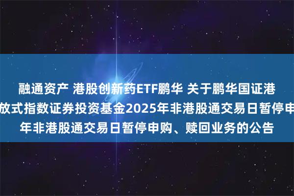 融通资产 港股创新药ETF鹏华 关于鹏华国证港股通创新药交易型开放式指数证券投资基金2025年非港股通交易日暂停申购、赎回业务的公告