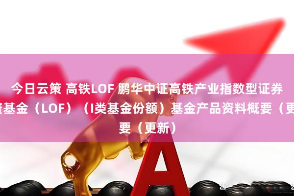 今日云策 高铁LOF 鹏华中证高铁产业指数型证券投资基金（LOF）（I类基金份额）基金产品资料概要（更新）