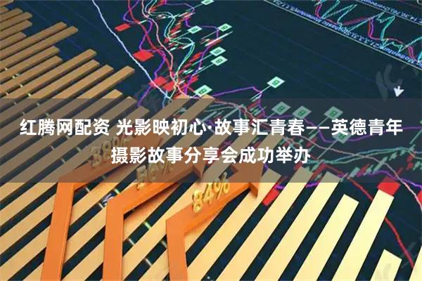红腾网配资 光影映初心·故事汇青春——英德青年摄影故事分享会成功举办