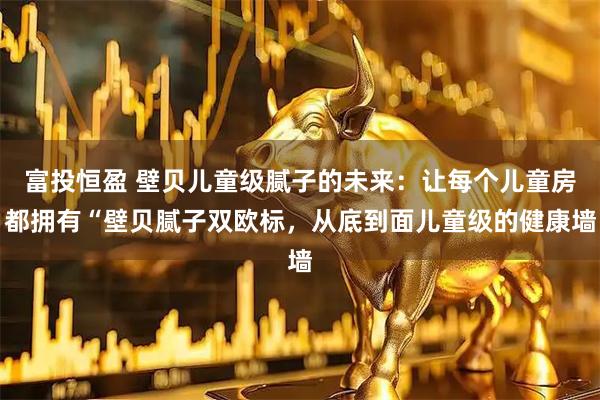 富投恒盈 壁贝儿童级腻子的未来：让每个儿童房都拥有“壁贝腻子双欧标，从底到面儿童级的健康墙