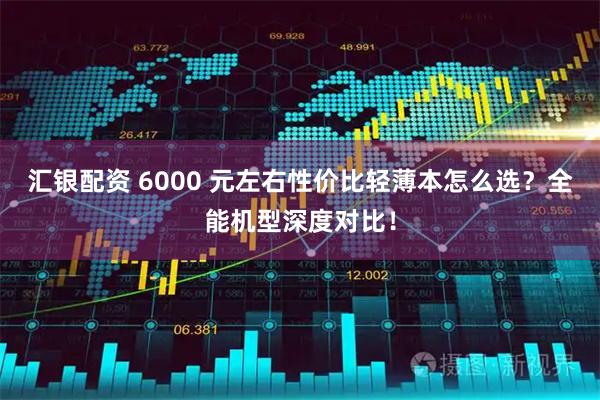 汇银配资 6000 元左右性价比轻薄本怎么选？全能机型深度对比！