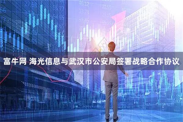 富牛网 海光信息与武汉市公安局签署战略合作协议