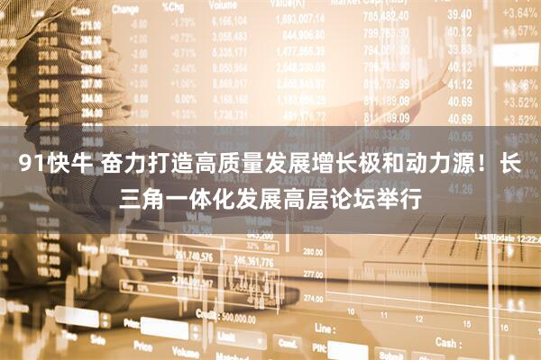 91快牛 奋力打造高质量发展增长极和动力源！长三角一体化发展高层论坛举行
