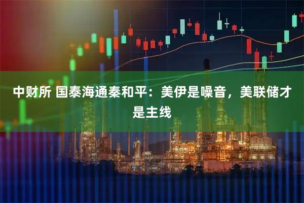 中财所 国泰海通秦和平：美伊是噪音，美联储才是主线
