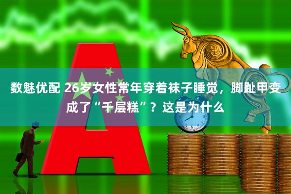 数魅优配 26岁女性常年穿着袜子睡觉，脚趾甲变成了“千层糕”？这是为什么
