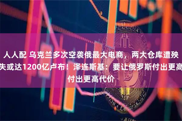 人人配 乌克兰多次空袭俄最大电商，两大仓库遭殃，损失或达1200亿卢布！泽连斯基：要让俄罗斯付出更高代价