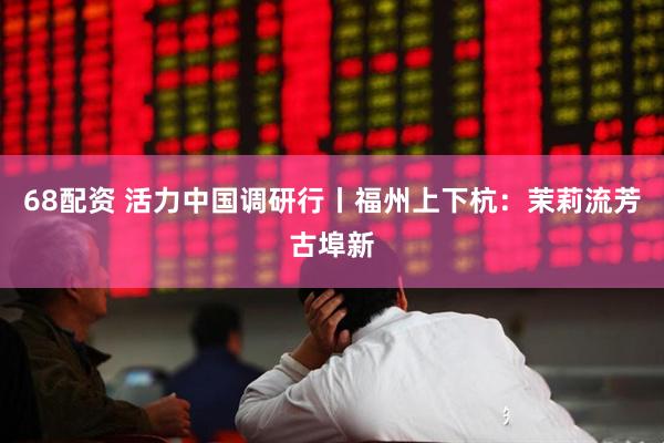 68配资 活力中国调研行丨福州上下杭：茉莉流芳古埠新