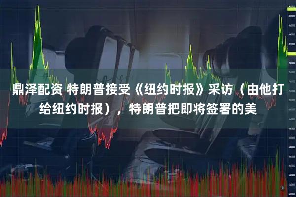 鼎泽配资 特朗普接受《纽约时报》采访（由他打给纽约时报），特朗普把即将签署的美